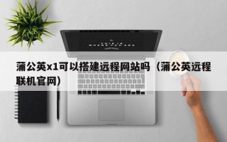 新乡蒲公英x1可以搭建远程网站吗（蒲公英远程联机官网）